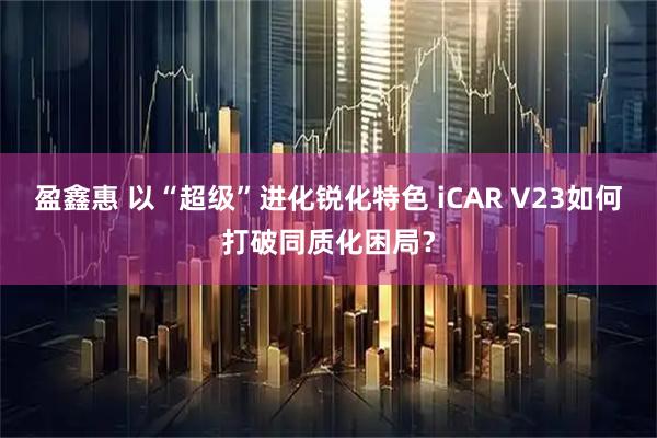 盈鑫惠 以“超级”进化锐化特色 iCAR V23如何打破同质化困局？