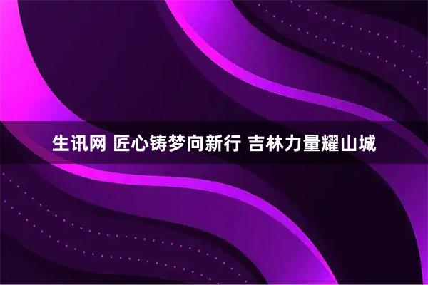 生讯网 匠心铸梦向新行 吉林力量耀山城