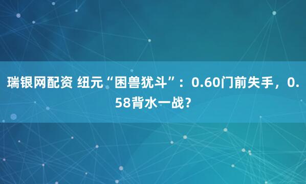 瑞银网配资 纽元“困兽犹斗”：0.60门前失手，0.58背水一战？