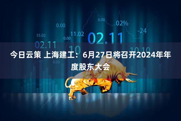 今日云策 上海建工：6月27日将召开2024年年度股东大会