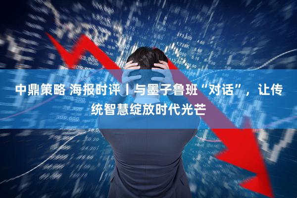 中鼎策略 海报时评丨与墨子鲁班“对话”，让传统智慧绽放时代光芒