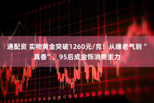 通配资 实物黄金突破1260元/克！从嫌老气到“真香”，95后成金饰消费主力