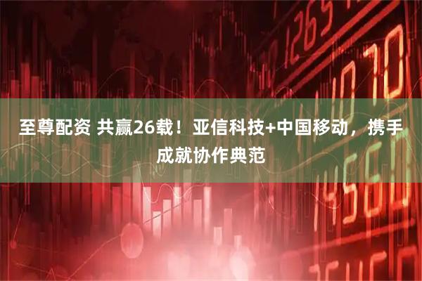 至尊配资 共赢26载！亚信科技+中国移动，携手成就协作典范