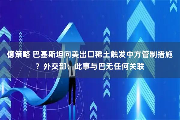 億策略 巴基斯坦向美出口稀土触发中方管制措施？外交部：此事与巴无任何关联