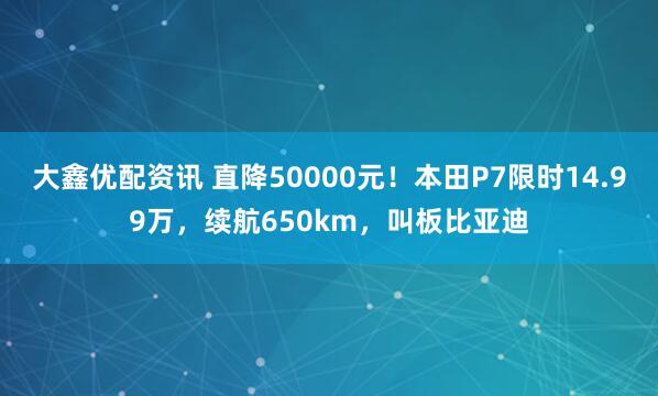 大鑫优配资讯 直降50000元！本田P7限时14.99万，续航650km，叫板比亚迪