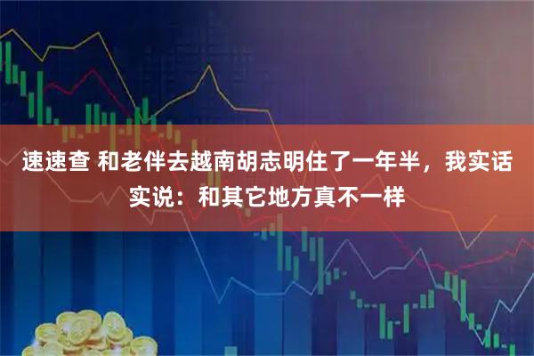 速速查 和老伴去越南胡志明住了一年半，我实话实说：和其它地方真不一样