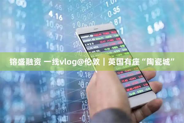 镕盛融资 一线vlog@伦敦｜英国有座“陶瓷城”