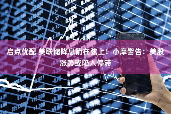 启点优配 美联储降息箭在弦上！小摩警告：美股涨势或陷入停滞