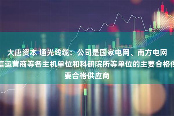 大唐资本 通光线缆：公司是国家电网、南方电网、通信运营商等各主机单位和科研院所等单位的主要合格供应商