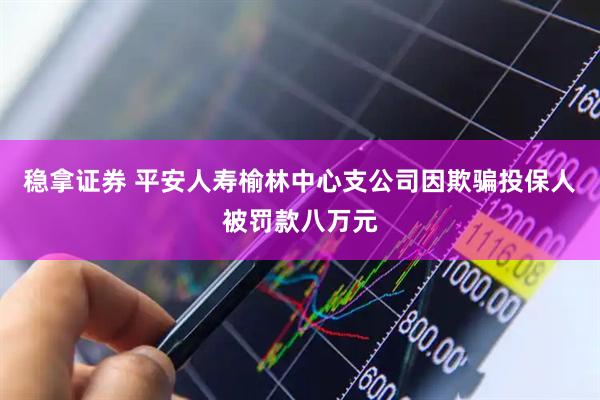 稳拿证券 平安人寿榆林中心支公司因欺骗投保人被罚款八万元