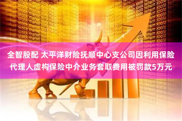 全智股配 太平洋财险抚顺中心支公司因利用保险代理人虚构保险中介业务套取费用被罚款5万元