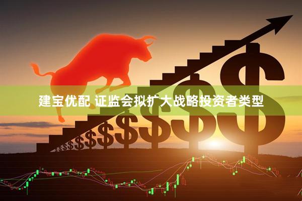 建宝优配 证监会拟扩大战略投资者类型