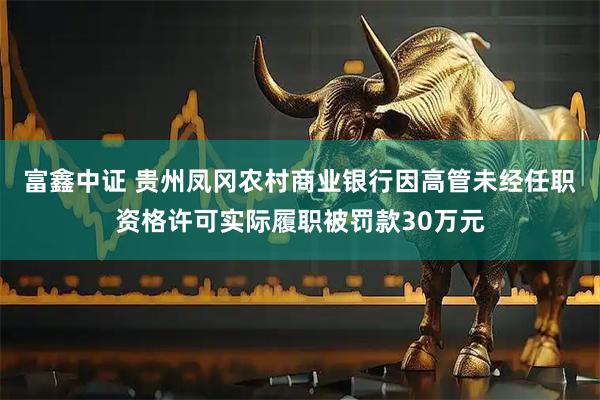 富鑫中证 贵州凤冈农村商业银行因高管未经任职资格许可实际履职被罚款30万元