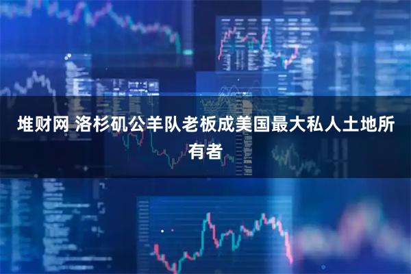 堆财网 洛杉矶公羊队老板成美国最大私人土地所有者