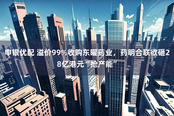 申银优配 溢价99%收购东曜药业，药明合联欲砸28亿港元“抢产能”