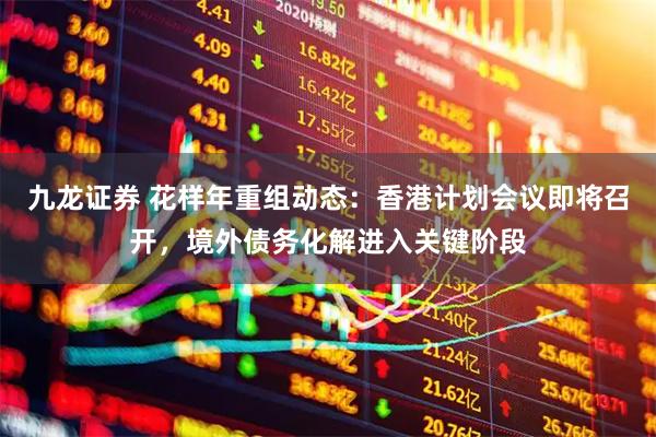 九龙证券 花样年重组动态：香港计划会议即将召开，境外债务化解进入关键阶段