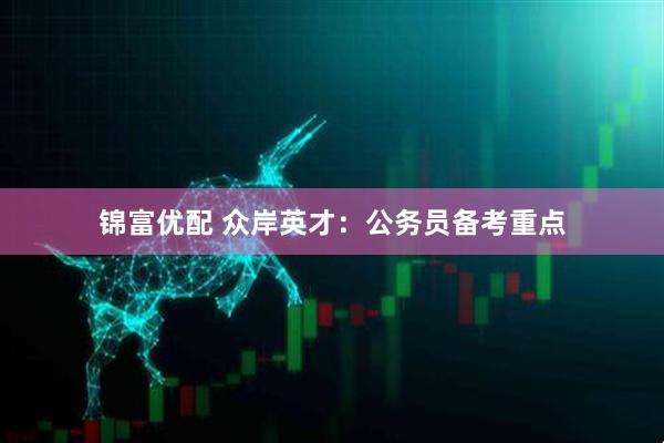 锦富优配 众岸英才：公务员备考重点