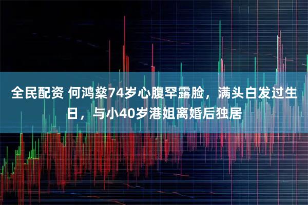 全民配资 何鸿燊74岁心腹罕露脸，满头白发过生日，与小40岁港姐离婚后独居