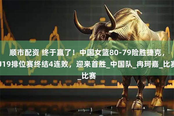 顺市配资 终于赢了！中国女篮80-79险胜捷克，U19排位赛终结4连败，迎来首胜_中国队_冉珂嘉_比赛