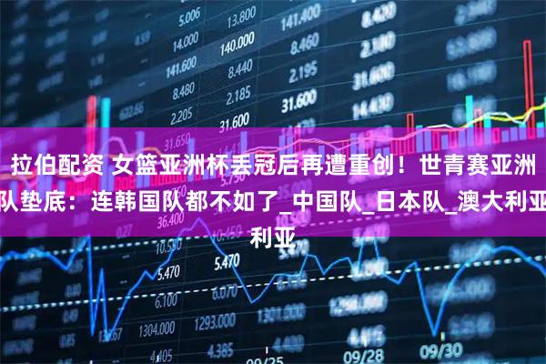拉伯配资 女篮亚洲杯丢冠后再遭重创！世青赛亚洲队垫底：连韩国队都不如了_中国队_日本队_澳大利亚