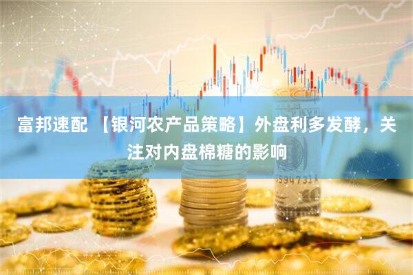 富邦速配 【银河农产品策略】外盘利多发酵，关注对内盘棉糖的影响